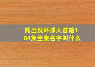 熊出没环球大冒险104集全集名字叫什么