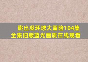 熊出没环球大冒险104集全集旧版蓝光画质在线观看