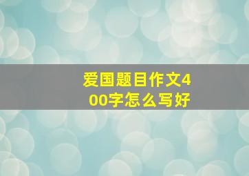 爱国题目作文400字怎么写好