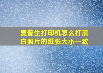 爱普生打印机怎么打黑白照片的纸张大小一致