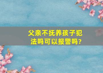 父亲不抚养孩子犯法吗可以报警吗?