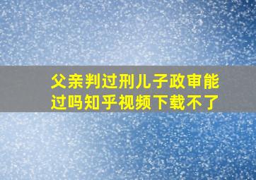 父亲判过刑儿子政审能过吗知乎视频下载不了