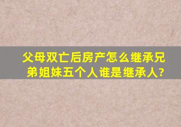 父母双亡后房产怎么继承兄弟姐妹五个人谁是继承人?