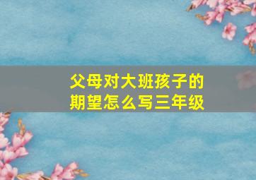 父母对大班孩子的期望怎么写三年级