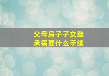 父母房子子女继承需要什么手续