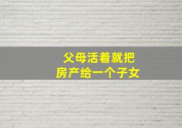 父母活着就把房产给一个子女