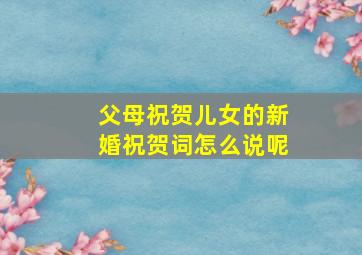 父母祝贺儿女的新婚祝贺词怎么说呢