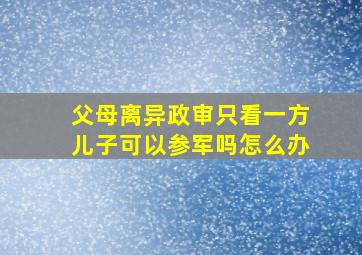 父母离异政审只看一方儿子可以参军吗怎么办