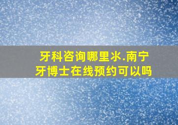 牙科咨询哪里氺.南宁牙博士在线预约可以吗