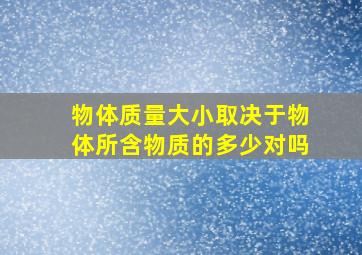 物体质量大小取决于物体所含物质的多少对吗