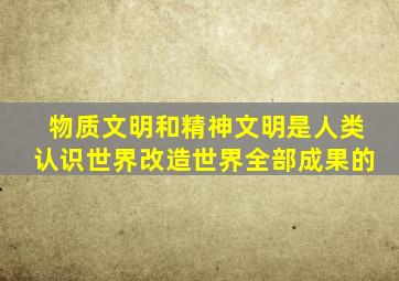 物质文明和精神文明是人类认识世界改造世界全部成果的