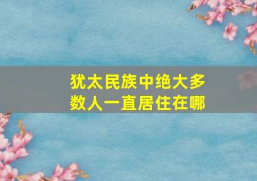 犹太民族中绝大多数人一直居住在哪