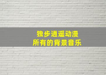 独步逍遥动漫所有的背景音乐