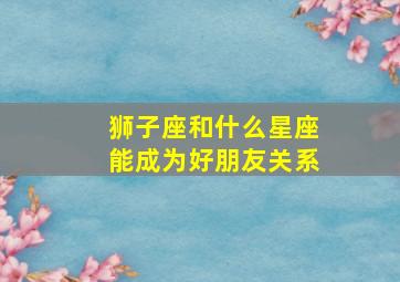 狮子座和什么星座能成为好朋友关系