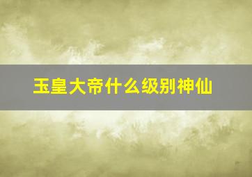 玉皇大帝什么级别神仙