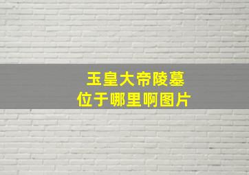 玉皇大帝陵墓位于哪里啊图片