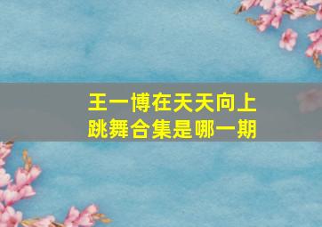 王一博在天天向上跳舞合集是哪一期