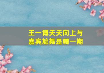 王一博天天向上与嘉宾尬舞是哪一期