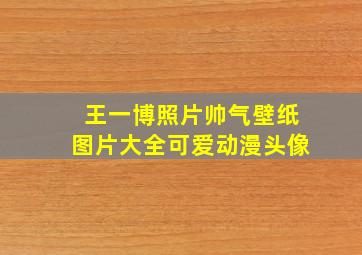 王一博照片帅气壁纸图片大全可爱动漫头像