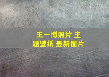 王一博照片 主题壁纸 最新图片