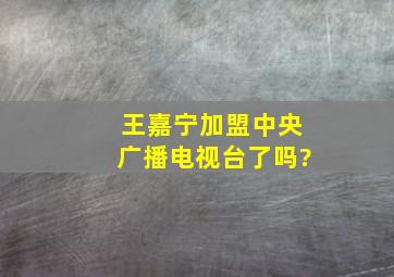 王嘉宁加盟中央广播电视台了吗?