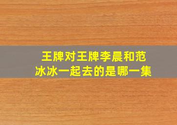 王牌对王牌李晨和范冰冰一起去的是哪一集