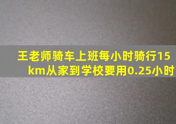 王老师骑车上班每小时骑行15km从家到学校要用0.25小时