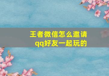 王者微信怎么邀请qq好友一起玩的