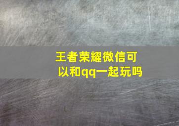 王者荣耀微信可以和qq一起玩吗