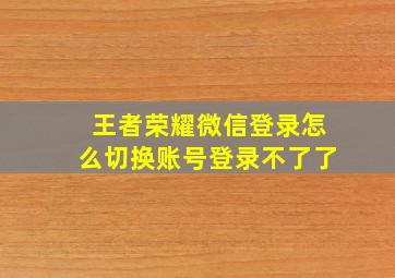 王者荣耀微信登录怎么切换账号登录不了了