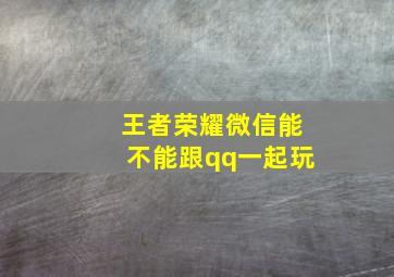 王者荣耀微信能不能跟qq一起玩