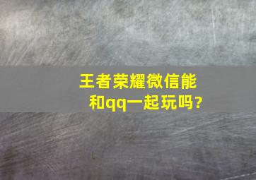 王者荣耀微信能和qq一起玩吗?