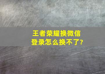 王者荣耀换微信登录怎么换不了?