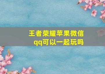 王者荣耀苹果微信qq可以一起玩吗