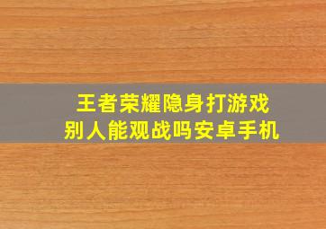 王者荣耀隐身打游戏别人能观战吗安卓手机