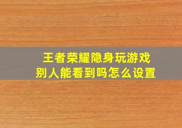 王者荣耀隐身玩游戏别人能看到吗怎么设置