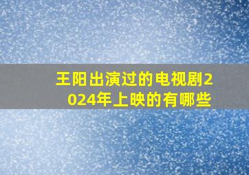 王阳出演过的电视剧2024年上映的有哪些