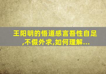 王阳明的悟道感言吾性自足,不假外求,如何理解...