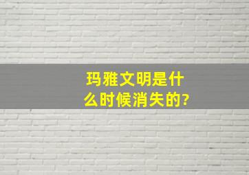 玛雅文明是什么时候消失的?