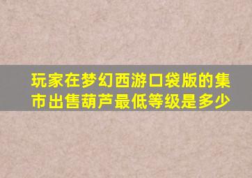 玩家在梦幻西游口袋版的集市出售葫芦最低等级是多少