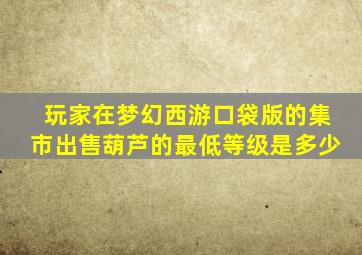 玩家在梦幻西游口袋版的集市出售葫芦的最低等级是多少