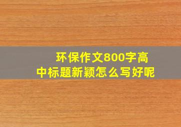 环保作文800字高中标题新颖怎么写好呢