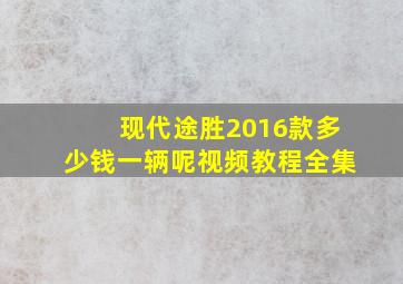 现代途胜2016款多少钱一辆呢视频教程全集