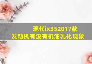 现代ix352017款发动机有没有机油乳化现象