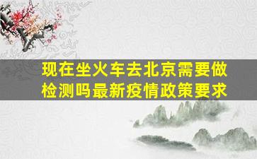 现在坐火车去北京需要做检测吗最新疫情政策要求