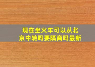 现在坐火车可以从北京中转吗要隔离吗最新