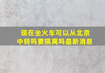 现在坐火车可以从北京中转吗要隔离吗最新消息