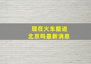 现在火车能进北京吗最新消息