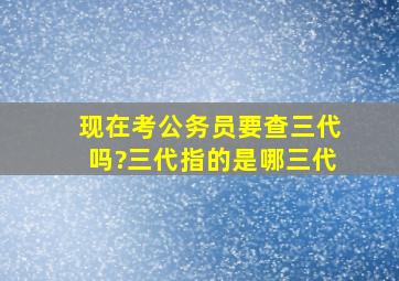 现在考公务员要查三代吗?三代指的是哪三代