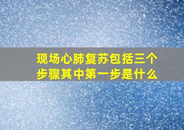 现场心肺复苏包括三个步骤其中第一步是什么